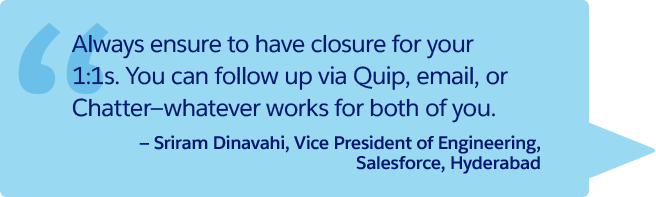 “Always ensure to have closure for your 1:1s. You can follow up via Quip, email, or Chatter—whatever works for both of you.” —Sriram Dinavahi, Vice President of Engineering, Salesforce, Hyderabad