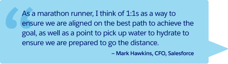 “As a marathon runner, I think of 1:1s as a way to ensure we are aligned on the best path to achieve the goal, as well as a point to pick up water to hydrate to ensure we are prepared to go the distance." —Mark Hawkins, CFO, Salesforce