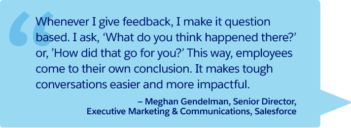 “Whenever I give feedback, I make it question based. I ask, ‘What do you think happened there?’ or, ’How did that go for you?’ This way, employees come to their own conclusion. It makes tough conversations easier and more impactful.” —Meghan Gendelman, Senior Director, Executive Marketing & Communications, Salesforce