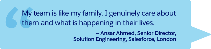 “My team is like my family. I genuinely care about them and what is happening in their lives.” —Ansar Ahmed, Senior Director, Solution Engineering, Salesforce, London