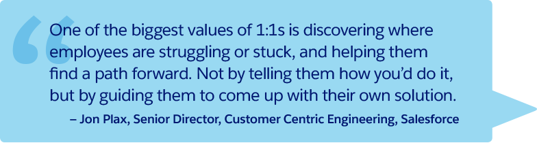 “One of the biggest values of 1:1s is discovering where employees are struggling or stuck, and helping them find a path forward. Not by telling them how you'd do it, but by guiding them to come up with their own solution.” —Jon Plax, Senior Director, Customer Centric Engineering, Salesforce