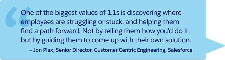 “One of the biggest values of 1:1s is discovering where employees are struggling or stuck, and helping them find a path forward. Not by telling them how you'd do it, but by guiding them to come up with their own solution.” —Jon Plax, Senior Director, Customer Centric Engineering, Salesforce