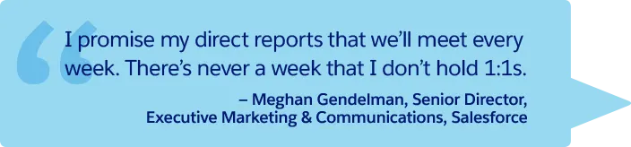 “I promise my direct reports that we’ll meet every week. There’s never a week that I don’t hold 1:1s.” —Meghan Gendelman, Senior Director, Executive Marketing & Communications, Salesforce