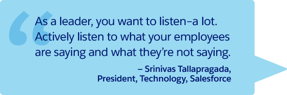 “As a leader, you want to listen–a lot. Actively listen to what your employees are saying and what they’re not saying.” —Srinivas Tallapragada, President, Technology, Salesforce