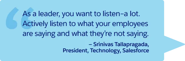 “As a leader, you want to listen–a lot. Actively listen to what your employees are saying and what they’re not saying.” —Srinivas Tallapragada, President, Technology, Salesforce