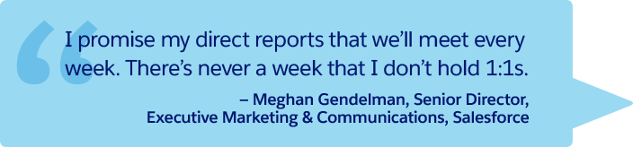 “I promise my direct reports that we’ll meet every week. There’s never a week that I don’t hold 1:1s.” —Meghan Gendelman, Senior Director, Executive Marketing &amp; Communications, Salesforce