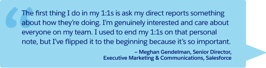 “The first thing I do in my 1:1s is ask my direct reports something about how they’re doing. I’m genuinely interested and care about everyone on my team. I used to end my 1:1s on that personal note, but I’ve flipped it to the beginning because it’s so important.” —Meghan Gendelman, Senior Director, Executive Marketing & Communications, Salesforce