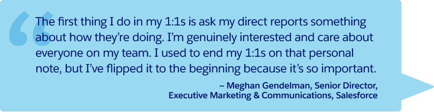 “The first thing I do in my 1:1s is ask my direct reports something about how they’re doing. I’m genuinely interested and care about everyone on my team. I used to end my 1:1s on that personal note, but I’ve flipped it to the beginning because it’s so important.” —Meghan Gendelman, Senior Director, Executive Marketing & Communications, Salesforce