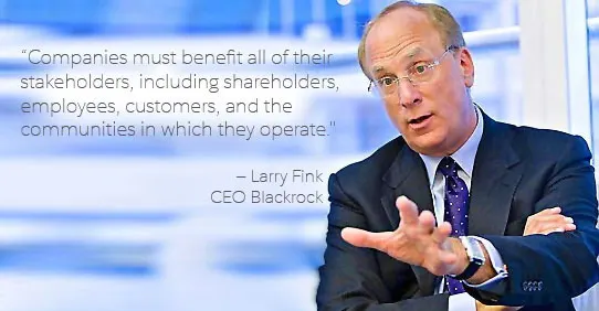 “Companies must benefit all of their stakeholders, including shareholders, employees, customers, and the communities in which they operate.” —Larry Fink, CEO Blackrock