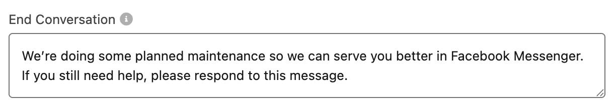 End Conversation field with this message: We’re doing some planned maintenance so we can serve you better in Facebook Messenger. If you still need help, please respond to this message.