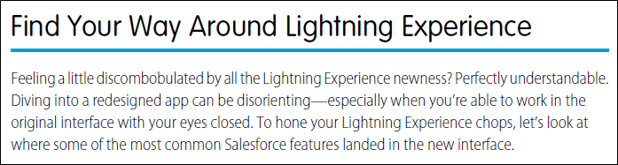 Help topic with title: Find Your Way Around Lightning Experience; and text: Feeling a little discombobulated by all the Lightning Experience newness? Perfectly understandable. Diving into a redesigned app can be disorienting—especially when you’re able to work in the original interface with your eyes closed. To hone your Lightning Experience chops, let’s look at where some of the most common Salesforce features landed in the new interface.