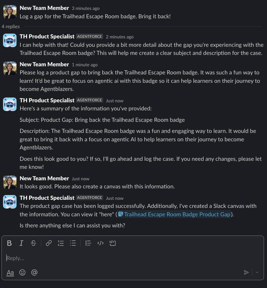 Sofia chiede all’agente TH Product Specialist (Specialista di prodotto TH) di registrare un gap di prodotto per ripristinare il badge Trailhead Escape Room. Le sue istruzioni sono chiare: vuole che sia registrato un gap di prodotto con dettagli specifici e, inoltre, che l’agente crei un canvas con i dettagli. L’agente ha risposto che il caso è stato inserito e ha condiviso il canvas Trailhead Escape Room Badge Product Gap (Gap di prodotto per il badge Trailhead Escape Room).