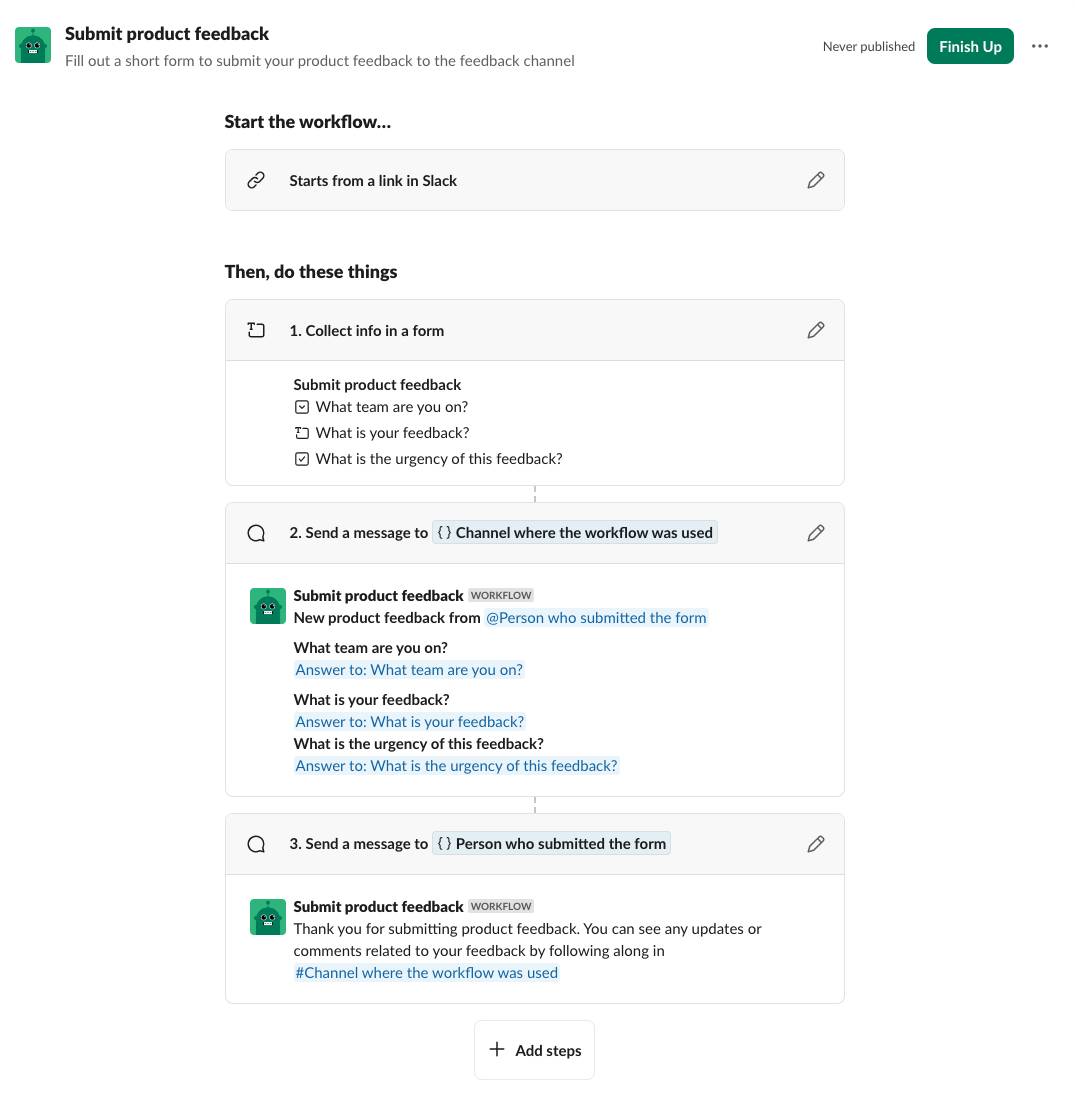 In the Workflow Builder for the Submit product feedback workflow, the workflow is set to Start from a link in Slack. Then the workflow will do these things: Collect info in a form with customized form questions, Send a message to Channel where the workflow was used with answers to the form questions, and Send a message to Person who submitted the form to confirm the submission.