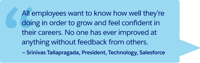 "Jeder Mitarbeiter möchte wissen, wie er sich macht, um sich weiterzuentwickeln und Selbstvertrauen zu gewinnen. Die persönliche Weiterentwicklung basiert immer auf Feedback von anderen." – Srinivas Tallapragada, President, Technology, Salesforce
