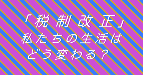 「税制改正」私たちの生活はどう変わる？