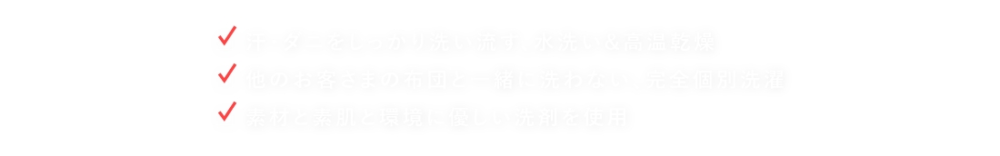 ●汗・ダニをしっかり洗い流す、水洗い&高温乾燥 ●他のお客さまの布団と一緒に洗わない、完全個別洗濯 ●素材と素肌と環境に優しい洗剤を使用