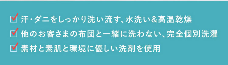 ●汗・ダニをしっかり洗い流す、水洗い&高温乾燥 ●他のお客さまの布団と一緒に洗わない、完全個別洗濯 ●素材と素肌と環境に優しい洗剤を使用