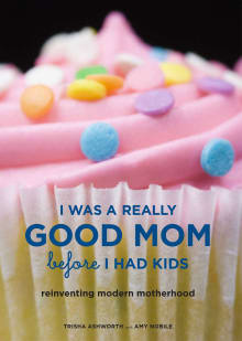 Book cover of I Was a Really Good Mom Before I Had Kids: Reinventing Modern Motherhood