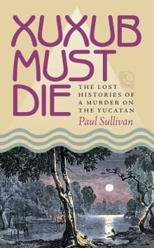 Book cover of Xuxub Must Die: The Lost Histories of a Murder on the Yucatan