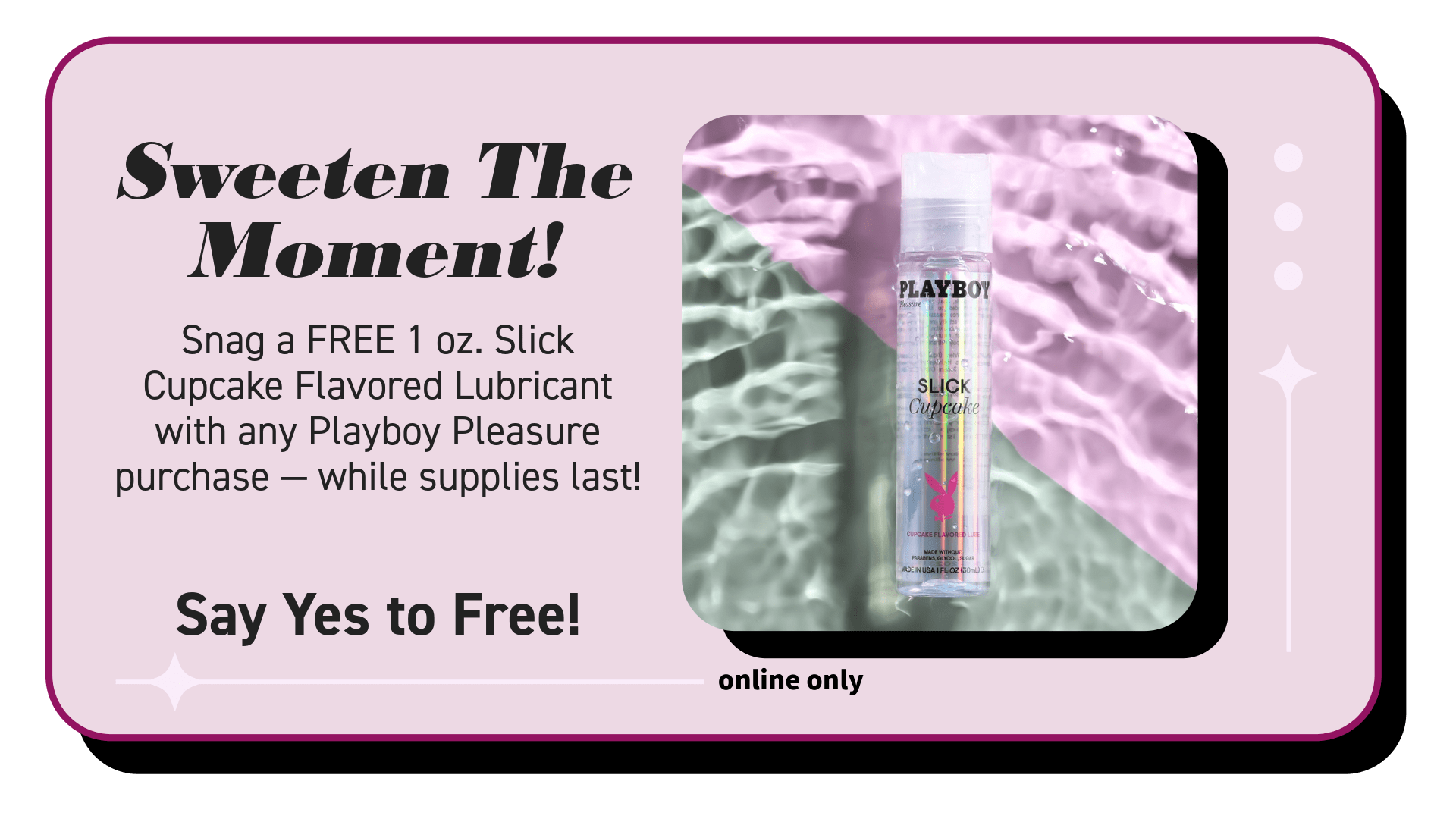 Snag a FREE 1 oz. Slick Cupcake flavored lubricant with any Playboy Pleasure purchase while supplies last!