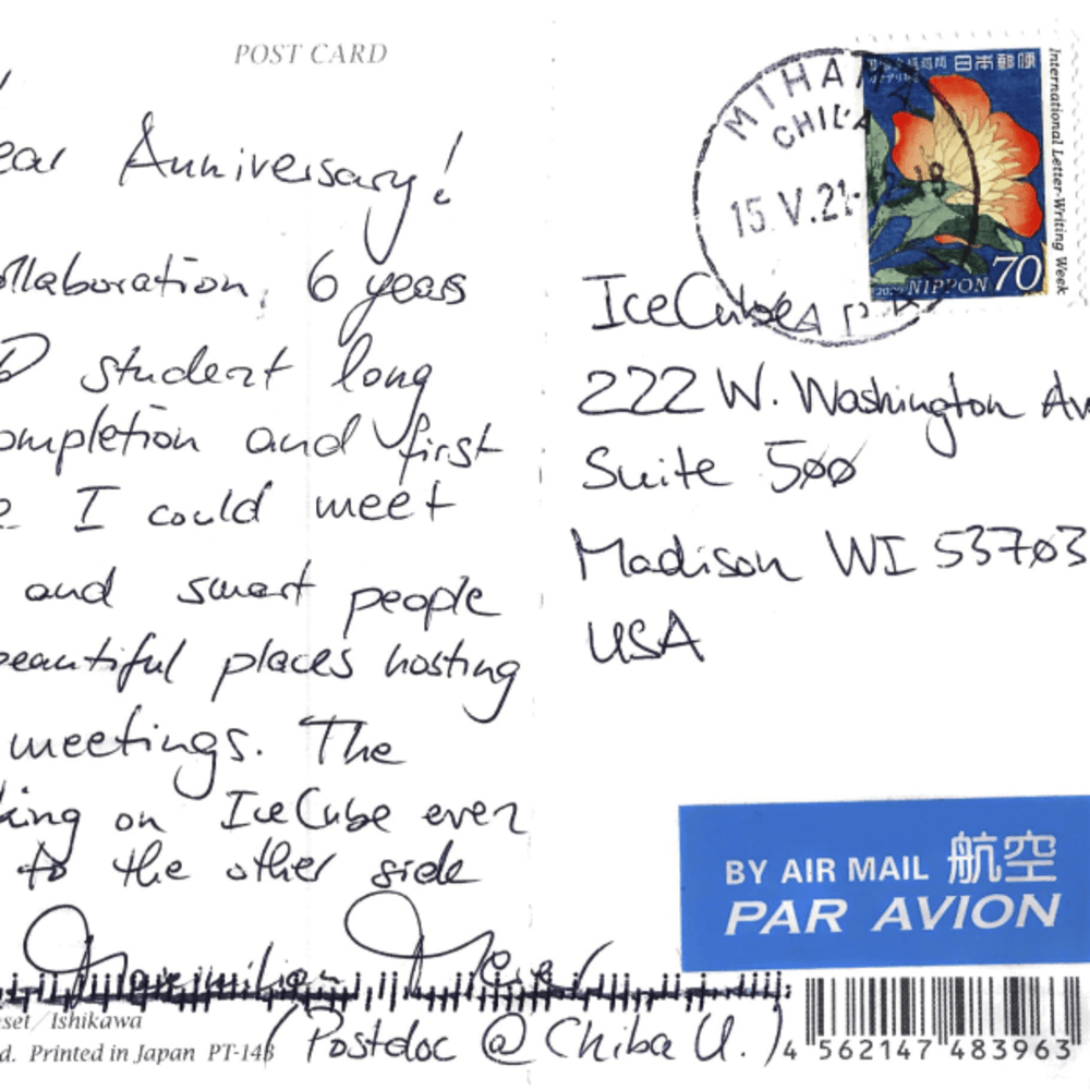 Dear IceCube, Happy 10 year Anniversary! I joined the collaboration 6 years ago as a PhD student long after detector completion and first discoveries. Since I could meet a lot of kind and sweet people by traveling to beautiful places hosting our collaboration meetings. The prospect to keep working on IceCube even made me move to the other side of the planet! Maximilian Meier (Postdoc @ Chiba U.)