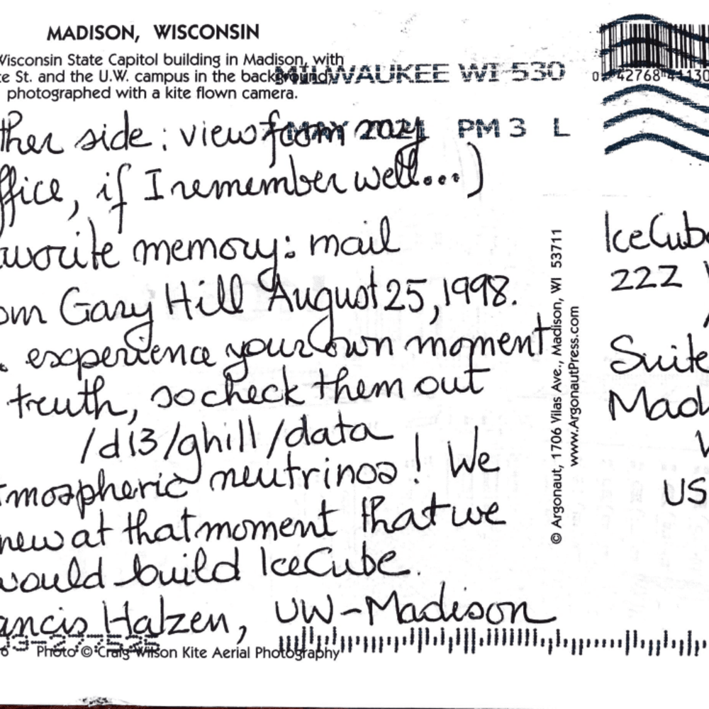 (other side: view from my office, if I remember well...) favorite memory: mail from Gary Hill August 25, 1998. ...experience your own moment of truth, so check them out /d13/ghill/data Atmospheric neutrinos! We knew at that moment that we would build IceCube. Francis Halzen, UW–Madison