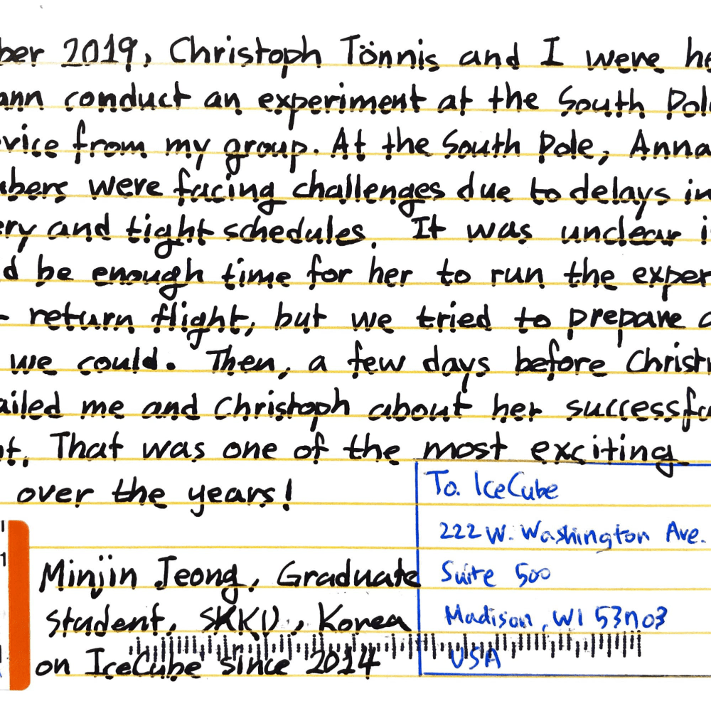 In December 2019, Cristoph Tönnis and I were helping Anna Pollmann conduct an experiment at the South Pole, using a device from my group. At the South Pole, Anna and other IceCubers were facing challenges due to delays in cargo delivery and tight schedules. It was unclear if there would be enough time for her to run the experiment before her return flight, but we tried to prepare as much as we could. Then, a few days before Christmas, Anna emailed me and Cristoph about her successful experiment. That was one of the most exciting moments over the years! Minjin Jeong, Graduate Student, SKKU, Korea On IceCube since 2014