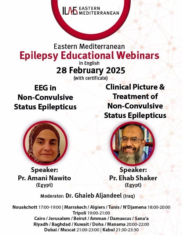 ILAE Eastern Mediterranean
Eastern Mediterranean
Epilepsy Educational Webinars
in English
28 February 2025
(with certificate)
EEG in Non-Convulsive Status Epilepticus
Speaker: Pr. Amani Nawito (Egypt)
Clinical Picture & Treatment of Non-Convulsive Status Epilepticus
Speaker: Pr. Ehab Shaker (Egypt)
Moderator: Dr. Ghaieb Aljandeel (Iraq)
Nouakchott 17:00-19:00 | Marrakech / Algiers / Tunis / N'Djamena 18:00-20:00
Tripoli 19:00-21:00
Cairo / Jerusalem / Beirut / Amman / Damascus / Sana'a
Riyadh / Baghdad / Kuwait/ Doha / Manama 20:00-22:00
Dubai / Muscat 21:00-23:00 | Kabul 21:30-23:30