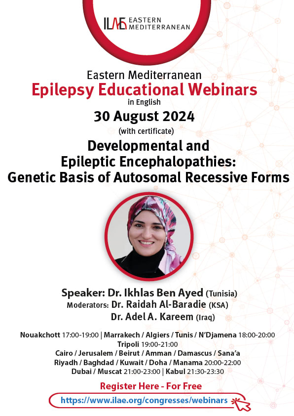 ILAE-Eastern Mediterranean
Eastern Mediterranean
Epilepsy Educational Webinars
in English
30 August 2024
(with certificate)
Developmental and
Epileptic Encephalopathies:
Genetic Basis of Autosomal Recessive Forms
Speaker: Dr. Ikhlas Ben Ayed (Tunisia)
Moderators: Dr. Raidah Al-Baradie (KSA)
Dr. Adel A. Kareem (Iraq)
Nouakchott 17:00-19:00 | Marrakech / Algiers / Tunis/ N'Djamena 18:00-20:00
Tripoli 19:00-21:00
Cairo / Jerusalem / Beirut / Amman / Damascus / Sana'a
Riyadh / Baghdad / Kuwait / Doha / Manama 20:00-22:00
Dubai / Muscat 21:00-23:00 | Kabul 21:30-23:30
Register Here - For Free
https://www.ilae.org/congresses/webinars.