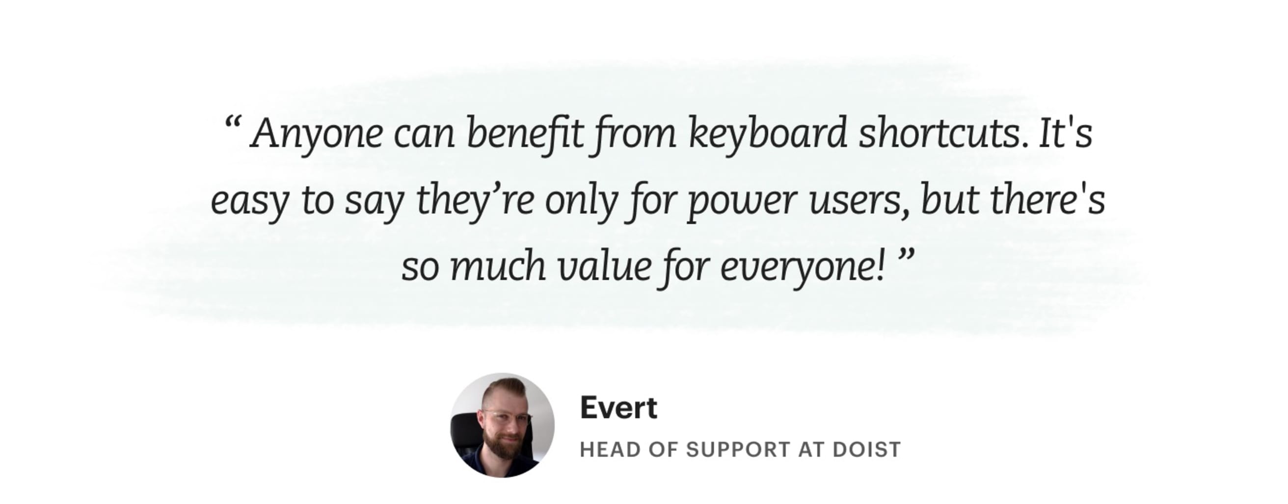 &quot;Anyone can benefit from keyboard shortcuts. It's easy to say they're only for power users, but there's so much value for everyone!&quot; Evert – Head of Support at Doist