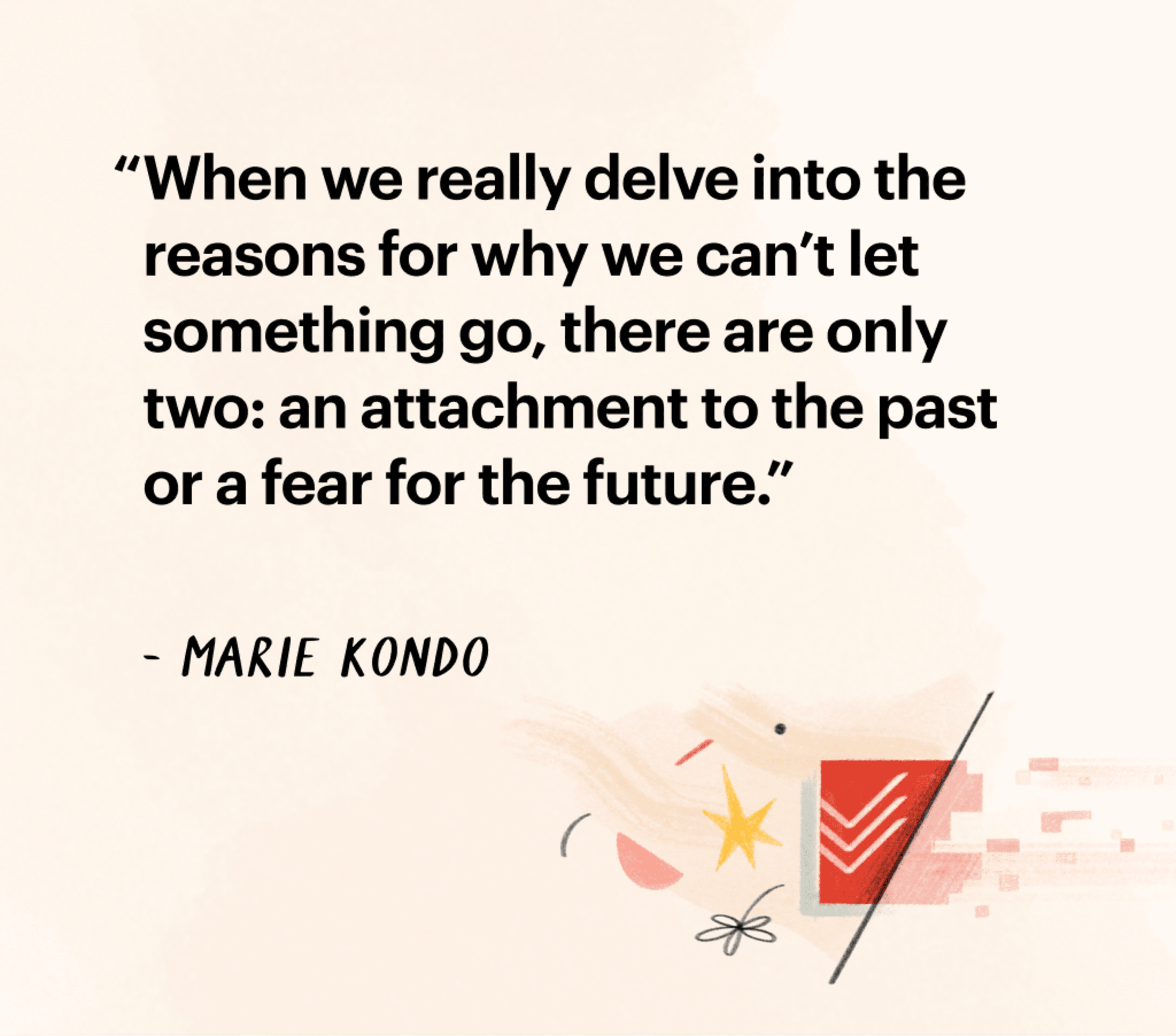 Quote by Marie Kondo: &quot;When we really delve int othe reasons for why we can't let something go, there are only two: an attachment to the past or a fear for the future.&quot;