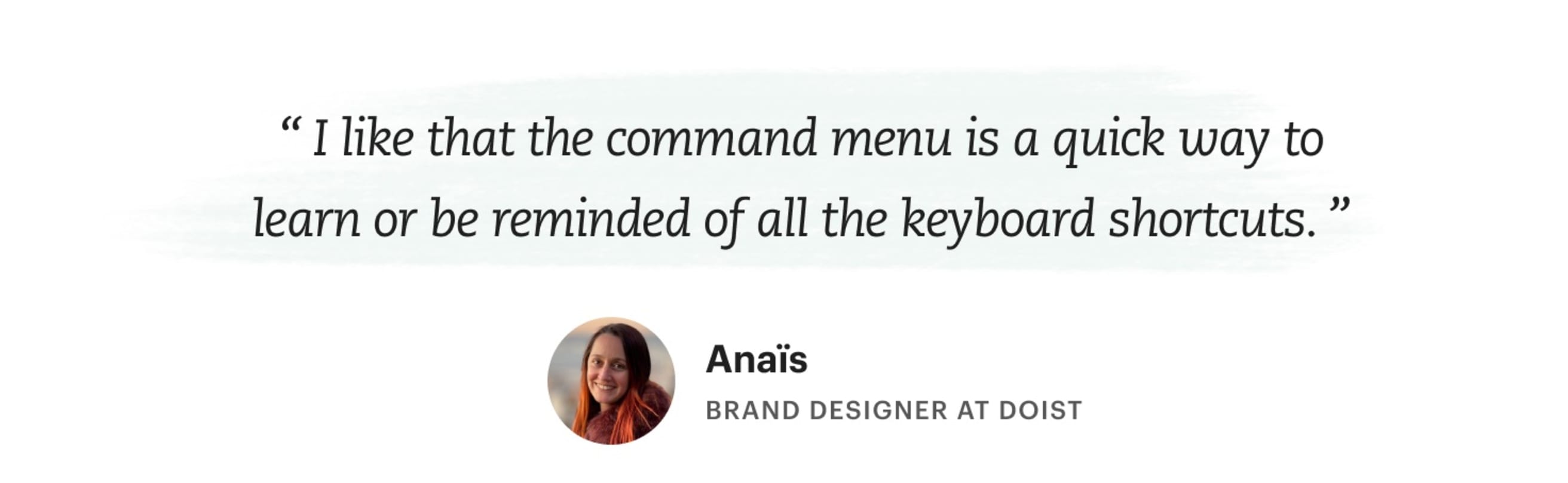 &quot;I like that the command menu is a quick way to learn or be reminded of all the keyboard shortcuts.&quot; Anaïs – Brand Designer at Doist