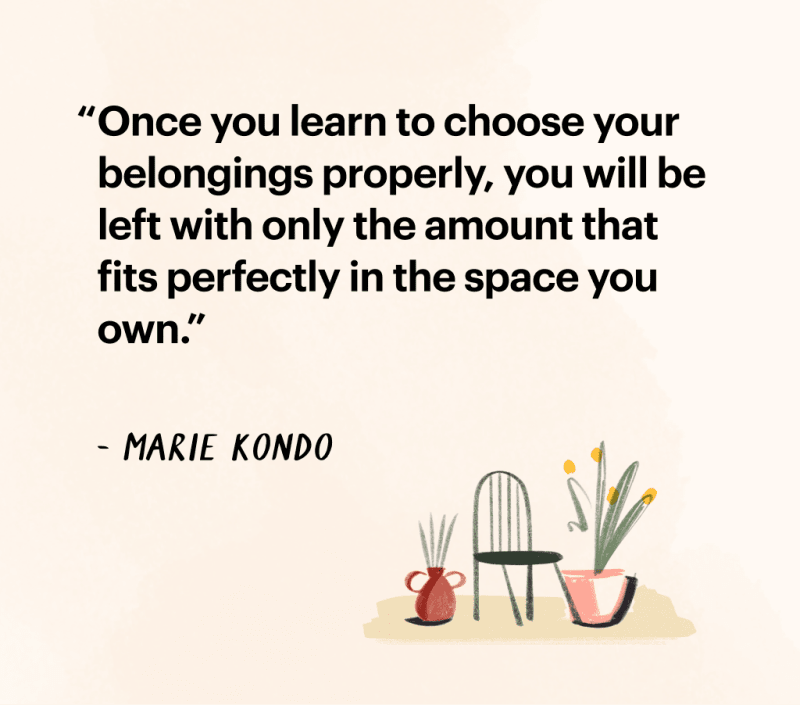 Quote by Marie Kondo: "Once you learn to choose your belongings properly, you
will be left with only the amount that fits perfectly in the space you own."
