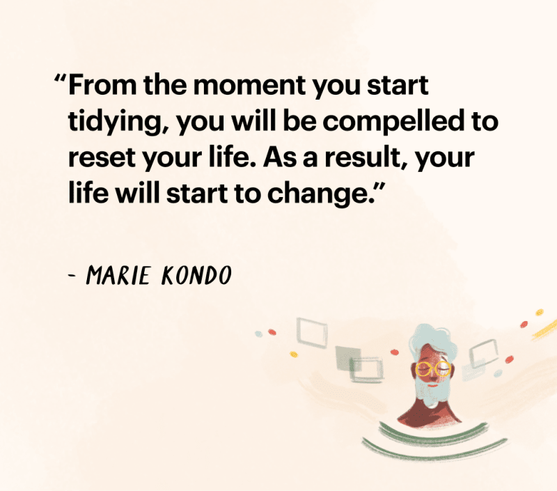 Quote by Marie Kondo: "From the moment you start tidying, you will be compelled
to reset your life. As a result, your life will start to change."