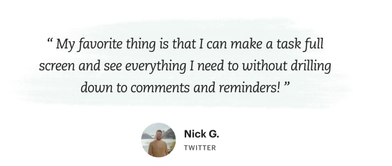 “My favorite thing is that I can make a task full screen and see everything I
need to without drilling down to comments and reminders!”, says Nick G.