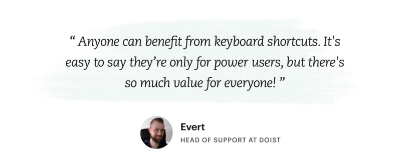 "Anyone can benefit from keyboard shortcuts. It's easy to say they're only for
power users, but there's so much value for everyone!" Evert – Head of Support at
Doist