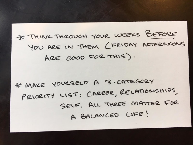 Think through your weeks before you are in them (Friday afternoons are good for this). Make yourself a 3-category priority list: career, relationships, self. All three matter for a balanced life.