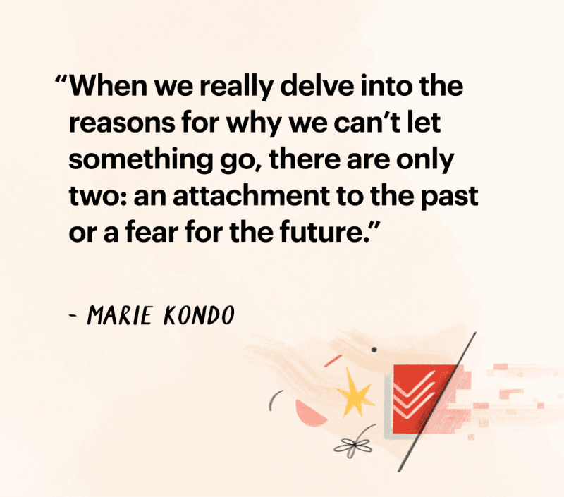 Quote by Marie Kondo: "When we really delve int othe reasons for why we can't
let something go, there are only two: an attachment to the past or a fear for
the future."