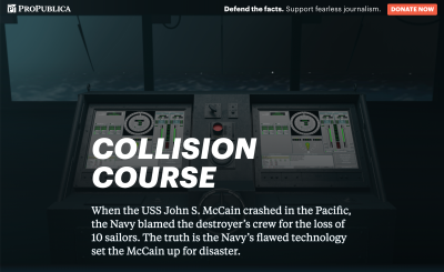 Screenshot of the ProPublica featured called, “Collision Course: The Navy Installed Touch-screen Steering Systems To Save Money. Ten Sailors Paid With Their Lives.” The intro paragraph reads, “When the USS John S. McCain crashed in the Pacific, the Navy blamed the destroyer’s crew for the loss of 10 sailors. The truth is the Navy’s flawed technology set the McCain up for disaster.” In the background are two large touchscreens with complicated-looking virtual dials, sliders, and other widgets. The touchscreens are placed in front of a ship’s window, with a foggy, stormy sea outside.