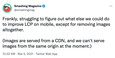 Screenshot of a Tweet saying: 'Frankly, struggling to figure out what else we could do to improve LCP on mobile, except for removing images altogether. (Images are served from a CDN, and we can't serve images from the same origin at the moment.)'