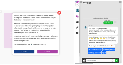 “Vivibot (that’s me) is a chatbot created for young people dealing with life beyond cancer. If that doesn’t sound like you, that’s okay - we can still chat! Although I’ve been designed by real people, I’m not a real person or a substitute for getting help from a therapist or other health care professional. I’m not an emergency or crisis service. If you’re hurt or involved in a potentially life-threatening situation, please call 911. Last thing: while I won’t understand what you type, I will do my best to help you learn some new skills (and meet some of my friends along the way). That’s enough from me. Let’s start chatting!”