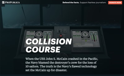 Screenshot of the ProPublica featured called, “Collision Course: The Navy Installed Touch-screen Steering Systems To Save Money. Ten Sailors Paid With Their Lives.” The intro paragraph reads, “When the USS John S. McCain crashed in the Pacific, the Navy blamed the destroyer's crew for the loss of 10 sailors. The truth is the Navy's flawed technology set the McCain up for disaster.” In the background are two large touchscreens with complicated-looking virtual dials, sliders, and other widgets. The touchscreens are placed in front of a ship's window, with a foggy, stormy sea outside.