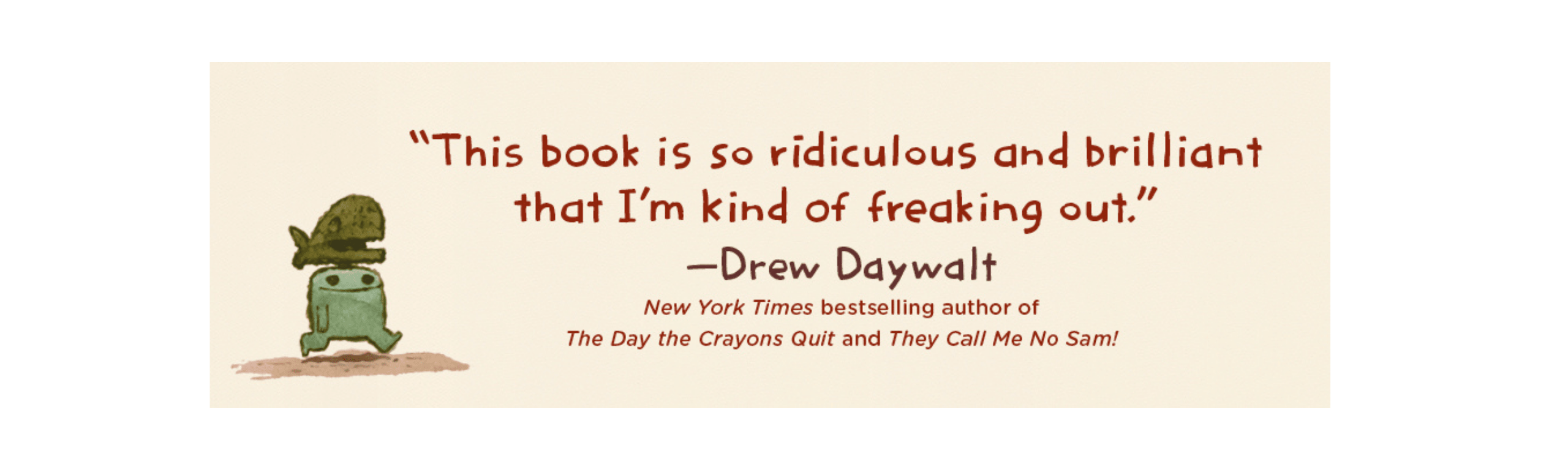 This book is so ridiculous and brilliant that I'm kind of freaking out. -Drew Daywalt, New York Times bestselling author of The Day the Crayons Quit and They Call Me No Sam!