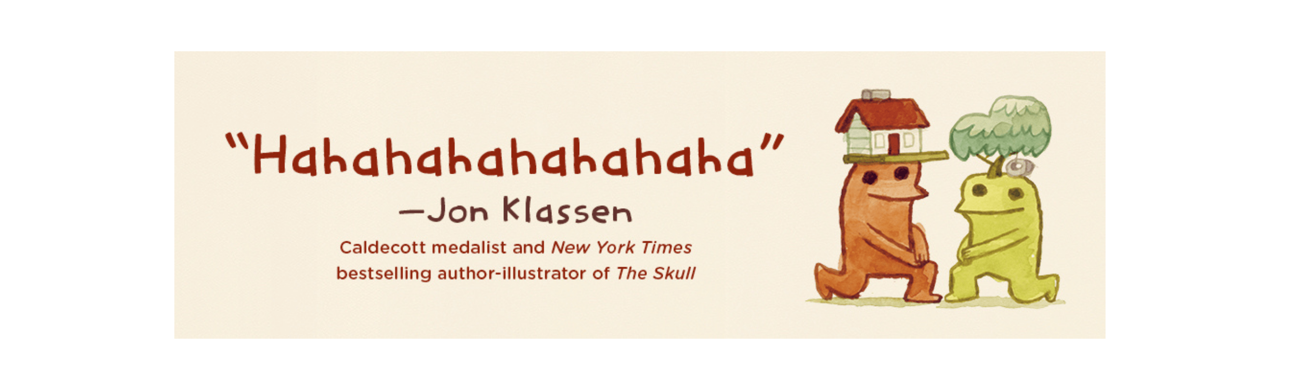 Hahahahahahah -Jon Klassen, Caldecott medalist and New York Times bestselling author-illustrator of The Skull