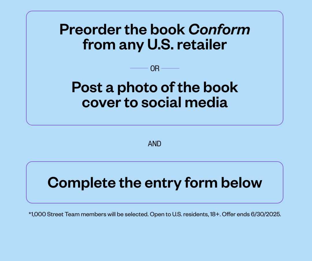 Preorder the book Conform or Post a photo of the book cover to social media and Complete the entry form below. *1,000 Street Team members will be selected. Open to U.S. residents, 18+. Offer ends 6/30/2025.