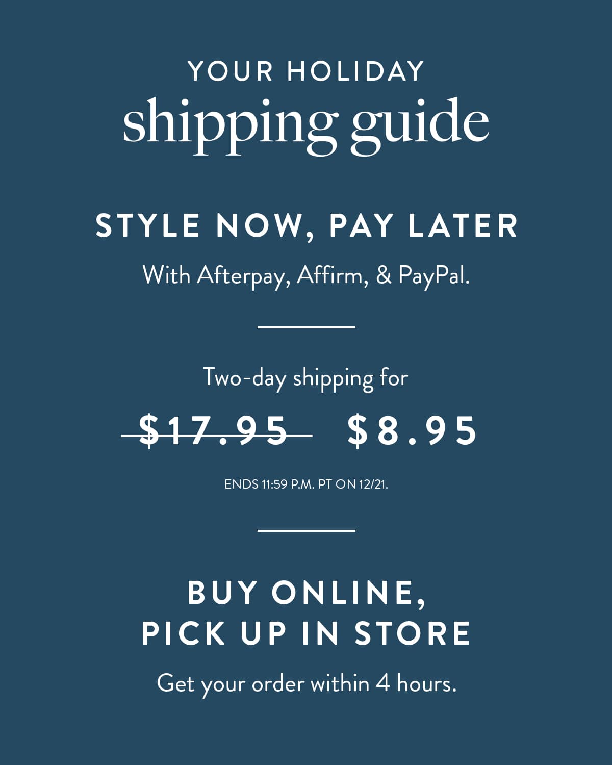 Your Holiday Shipping Guide. Style now, pay later with Afterpay, Affirm, and Paypal. 2-day shipping for $8.95. Ends 12AM 12/21 PST. Buy online, pick up in store. Get your order within 4 hours.