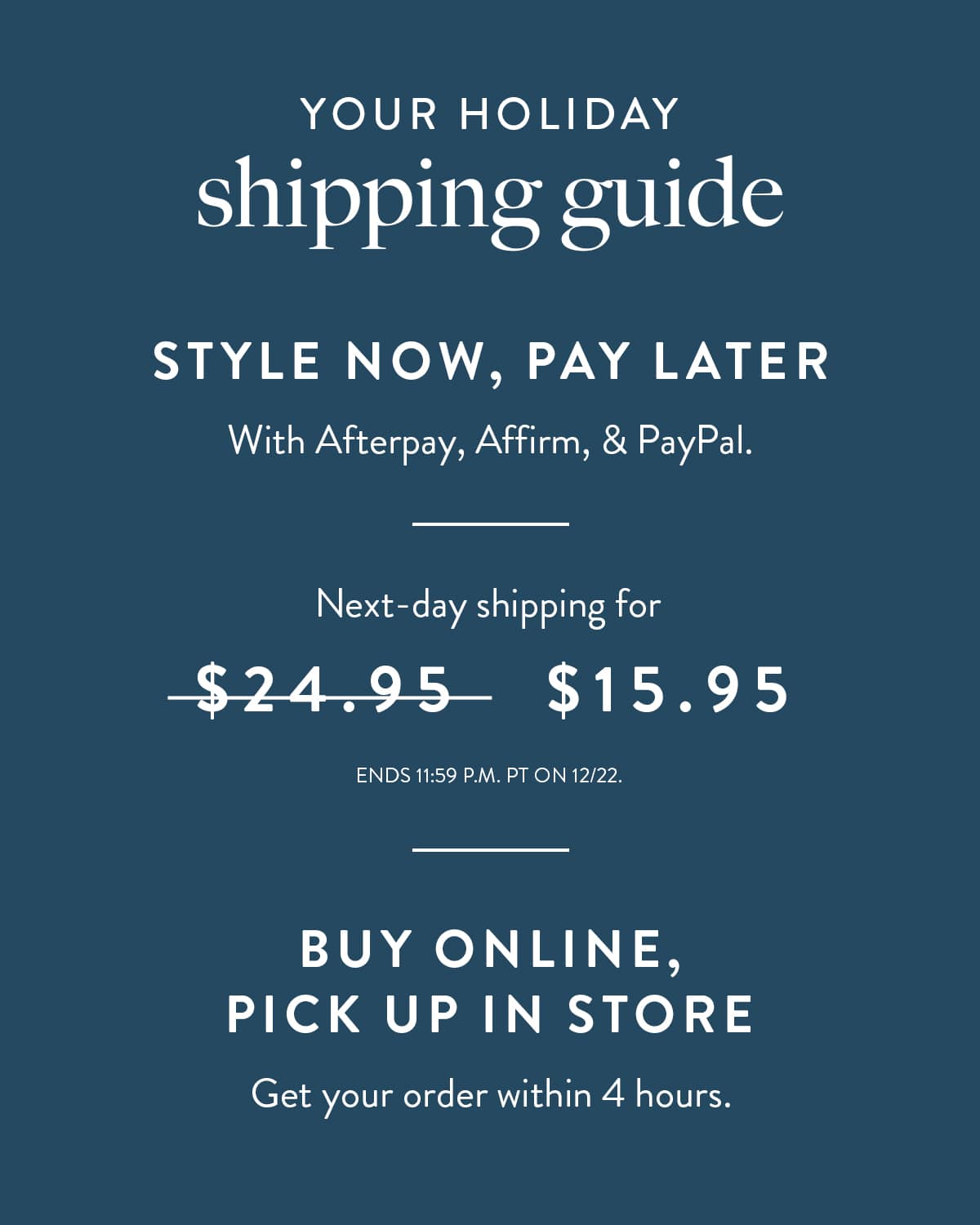 Your Holiday Shipping Guide. Style now, pay later with Afterpay, Affirm, and Paypal. Next day shipping for $15.95. Ends 12AM 12/22 PST. Buy online, pick up in store. Get your order within 4 hours.