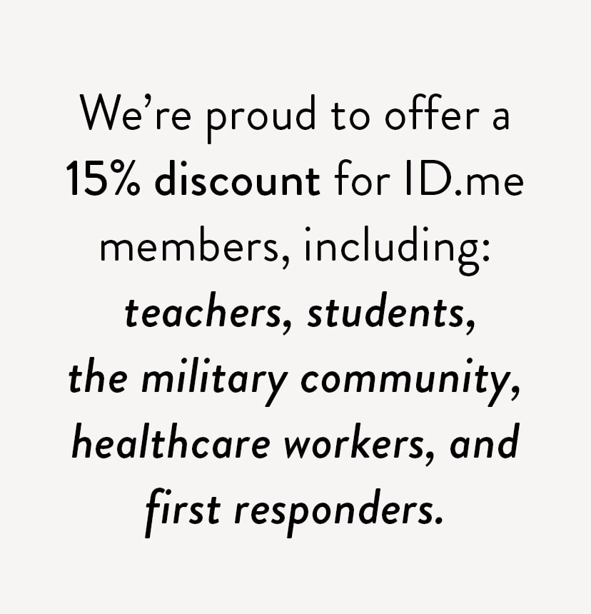 We're proud to offer a 15% discount for ID.me members, including: teachers, students, the military community, healthcare workers, and first responders.