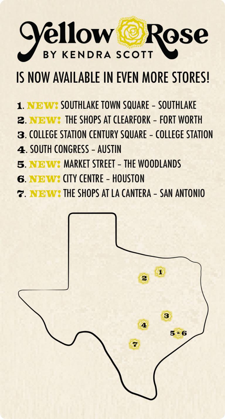 Yellow Rose by Kendra Scott is now available in even more stores! 1. New: Southlake Town Square - Southlake. 2. New: The Shops at Clearfork - Fort Worth. 3. College Station Century Square- College Station. 4. South Congress- Austin. 5. New: Market Street- The Woodlands. 6. New: City Centre- Houston. 7. New: The Shops at La Cantera- San Antonio