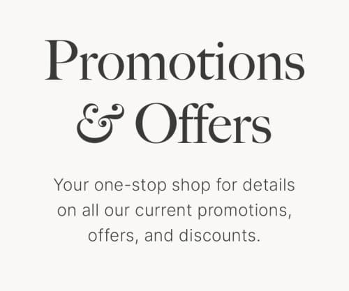 Promotions & Offers Your one-stop shop for details on all our current promotions, offers, and discounts